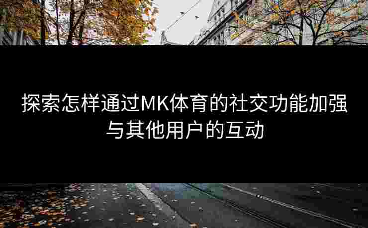 探索怎样通过MK体育的社交功能加强与其他用户的互动