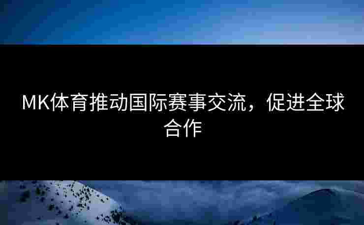 MK体育推动国际赛事交流，促进全球合作