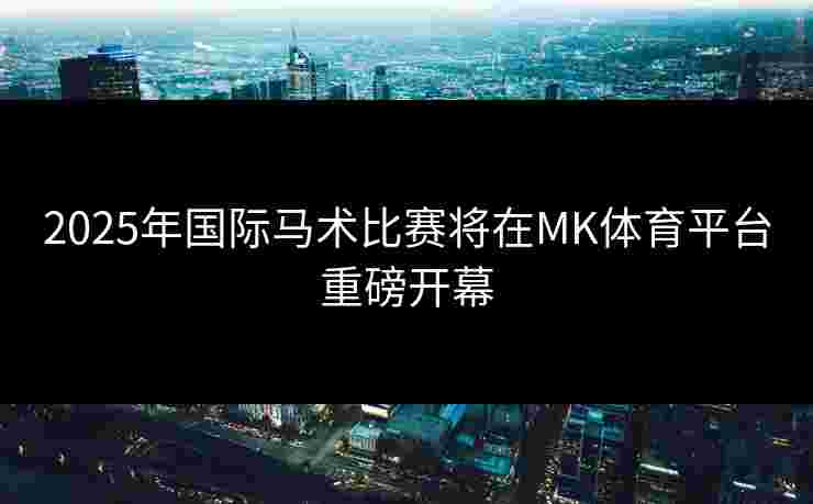 2025年国际马术比赛将在MK体育平台重磅开幕