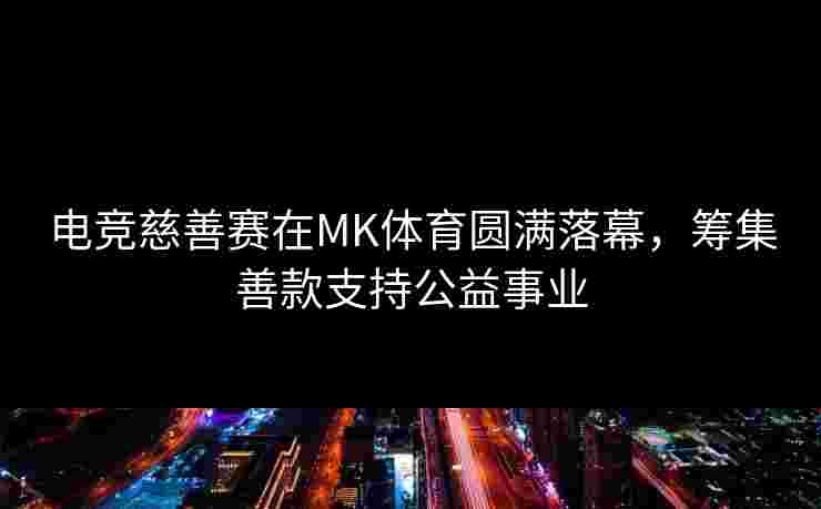 电竞慈善赛在MK体育圆满落幕，筹集善款支持公益事业