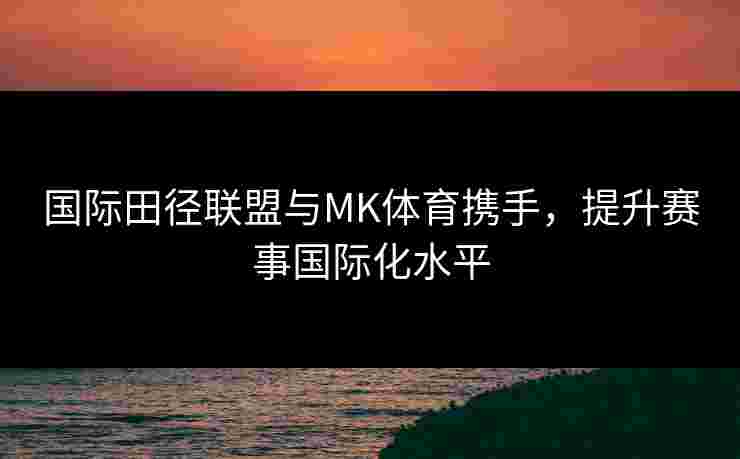 国际田径联盟与MK体育携手，提升赛事国际化水平