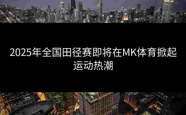 2025年全国田径赛即将在MK体育掀起运动热潮