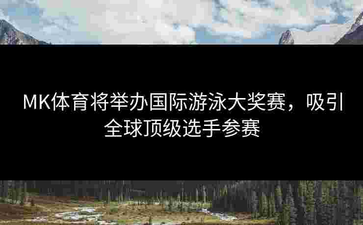 MK体育将举办国际游泳大奖赛，吸引全球顶级选手参赛