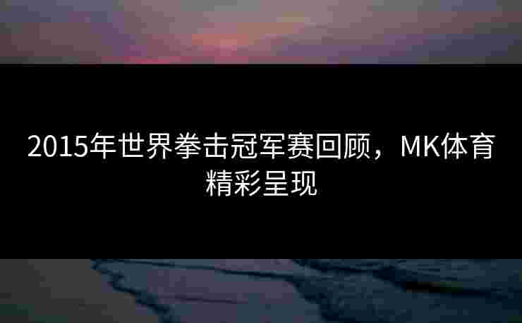 2015年世界拳击冠军赛回顾，MK体育精彩呈现