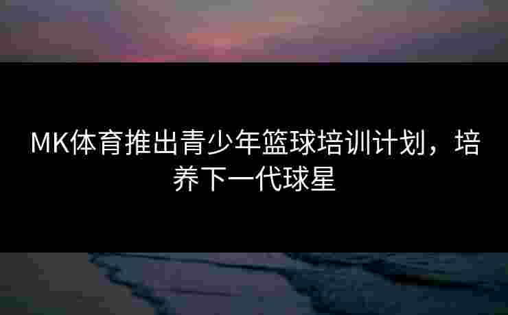 MK体育推出青少年篮球培训计划，培养下一代球星