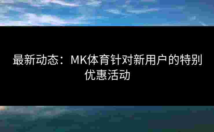 最新动态：MK体育针对新用户的特别优惠活动